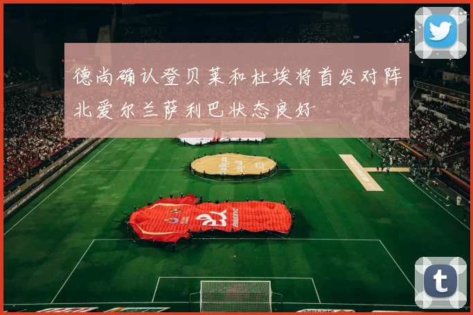 德尚确认登贝莱和杜埃将首发对阵北爱尔兰萨利巴状态良好