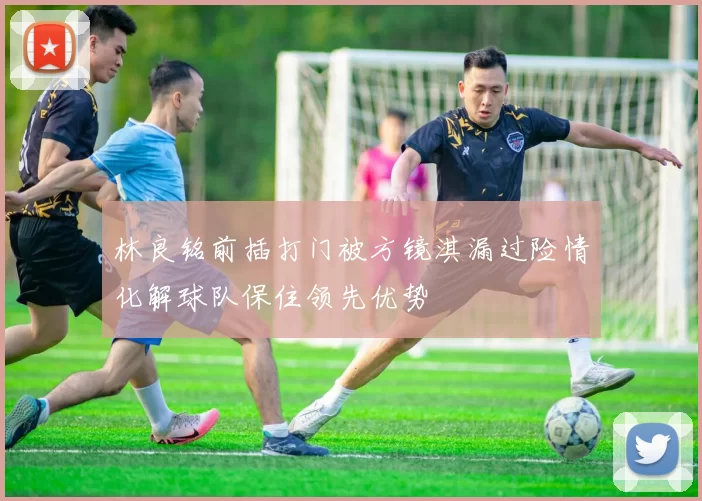 林良铭前插打门被方镜淇漏过险情化解球队保住领先优势