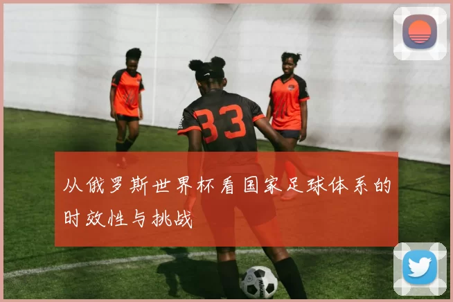 从俄罗斯世界杯看国家足球体系的时效性与挑战