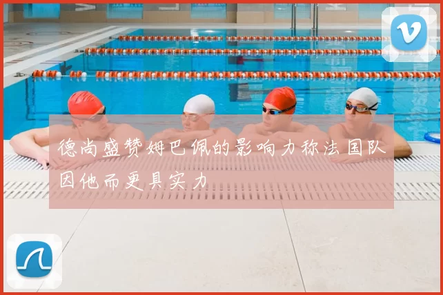德尚盛赞姆巴佩的影响力称法国队因他而更具实力