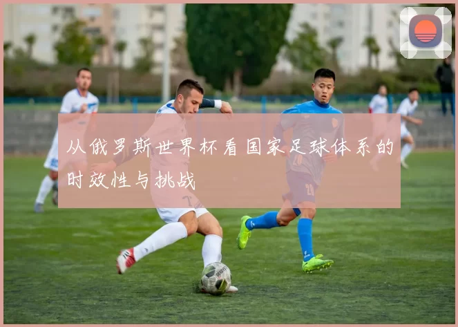 从俄罗斯世界杯看国家足球体系的时效性与挑战