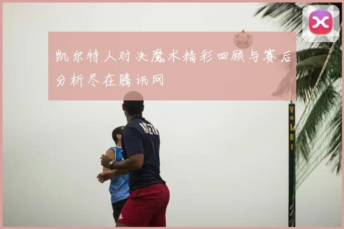 凯尔特人对决魔术精彩回顾与赛后分析尽在腾讯网