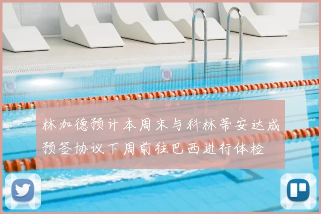 林加德预计本周末与科林蒂安达成预签协议下周前往巴西进行体检