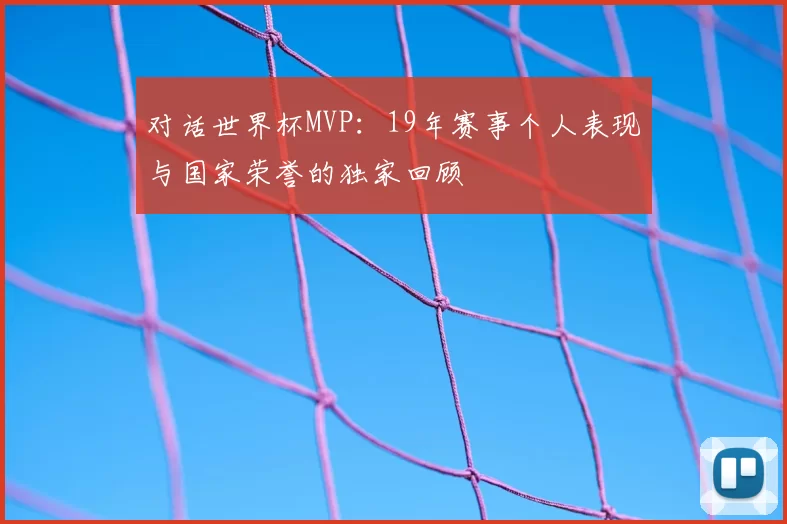 对话世界杯MVP:19年赛事个人表现与国家荣誉的独家回顾