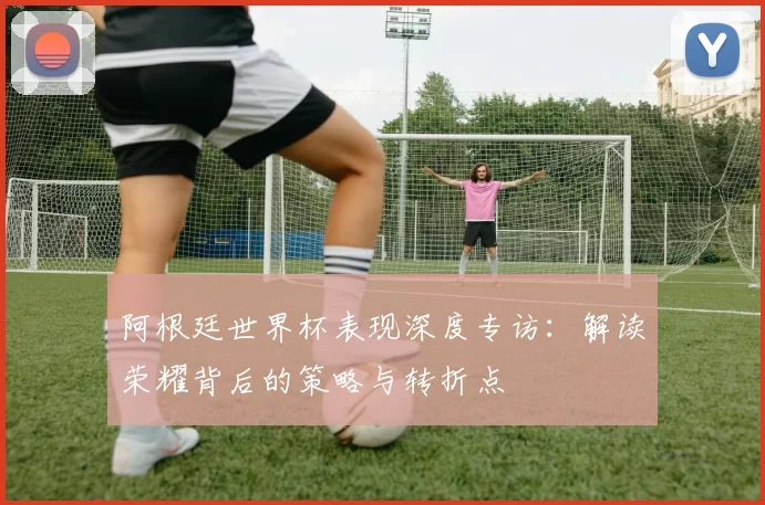 阿根廷世界杯表现深度专访：解读荣耀背后的策略与转折点