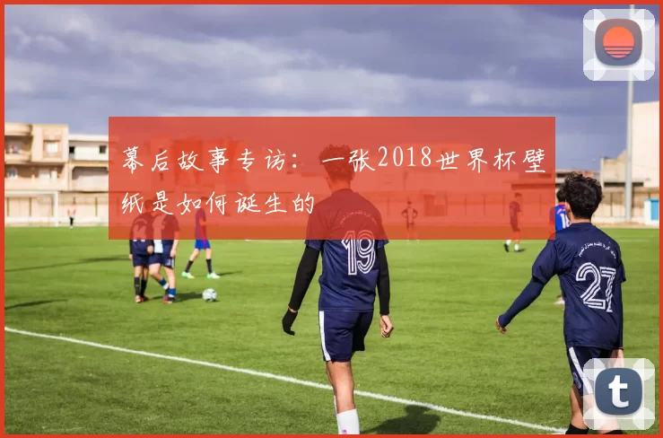 幕后故事专访：一张2018世界杯壁纸是如何诞生的