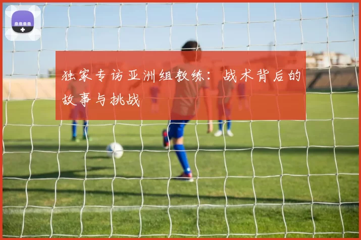 独家专访亚洲组教练:战术背后的故事与挑战